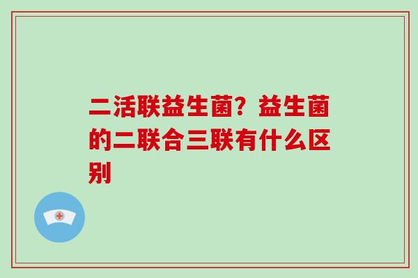 二活联益生菌？益生菌的二联合三联有什么区别