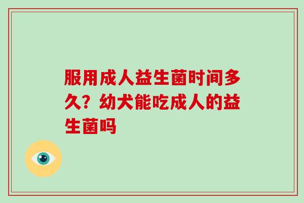 服用成人益生菌时间多久？幼犬能吃成人的益生菌吗