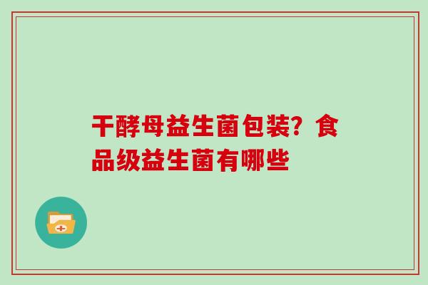 干酵母益生菌包装？食品级益生菌有哪些