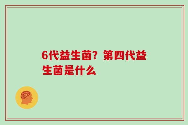 6代益生菌？第四代益生菌是什么