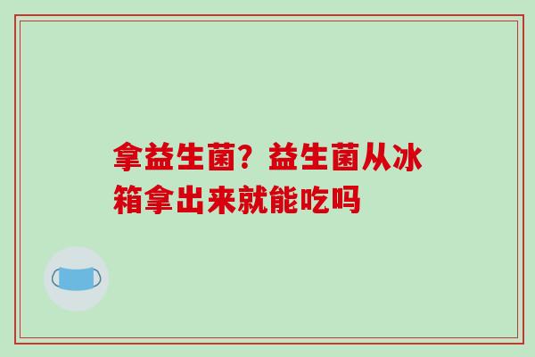 拿益生菌？益生菌从冰箱拿出来就能吃吗