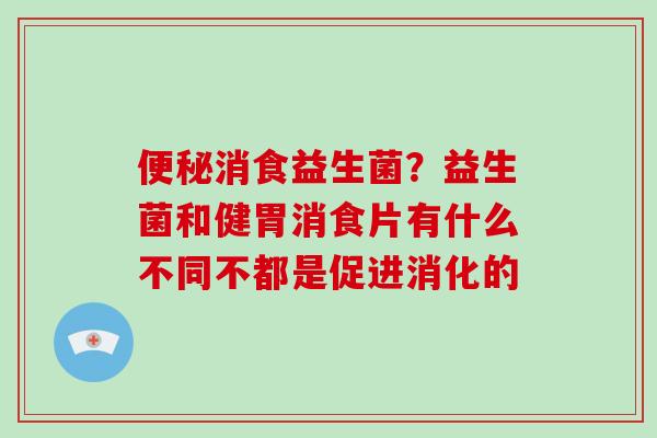 消食益生菌？益生菌和健胃消食片有什么不同不都是促进消化的
