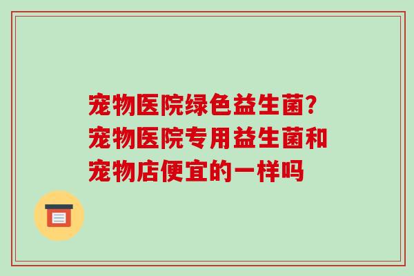 宠物医院绿色益生菌？宠物医院专用益生菌和宠物店便宜的一样吗