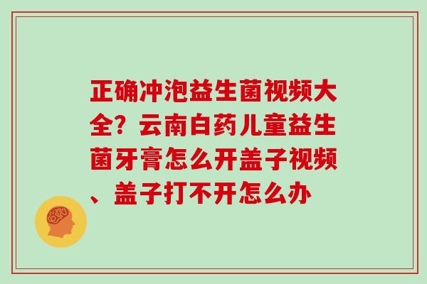 正确冲泡益生菌视频大全？云南白药儿童益生菌牙膏怎么开盖子视频、盖子打不开怎么办