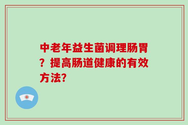 中老年益生菌调理肠胃？提高肠道健康的有效方法？