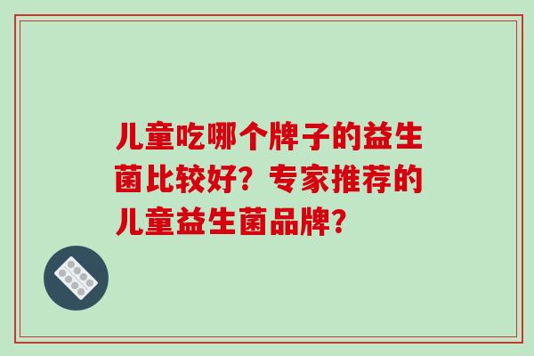 儿童吃哪个牌子的益生菌比较好？专家推荐的儿童益生菌品牌？