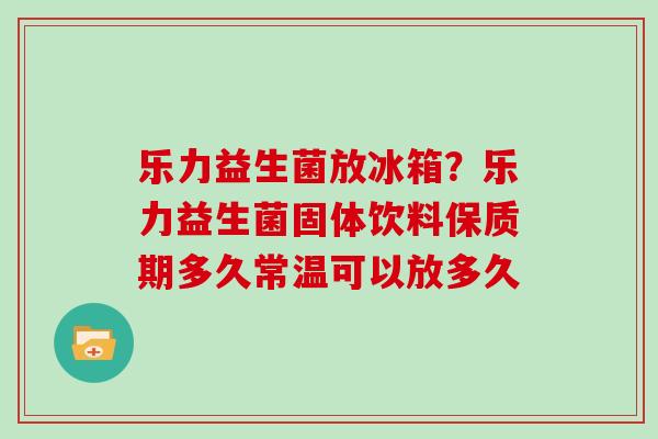 乐力益生菌放冰箱?乐力益生菌固体饮料保质期多久常温可以放多久 乐力益生菌放冰箱?乐力益生菌固体饮料保质期多久常温可以放多久