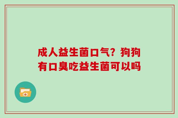 成人益生菌口气？狗狗有口臭吃益生菌可以吗