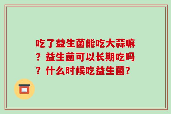 吃了益生菌能吃大蒜嘛？益生菌可以长期吃吗？什么时候吃益生菌？