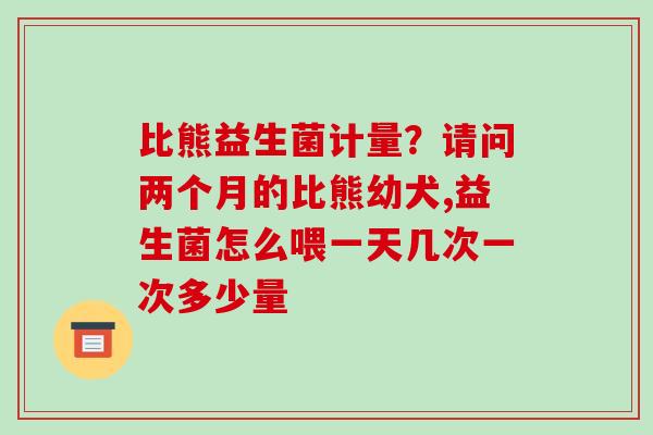 比熊益生菌计量？请问两个月的比熊幼犬,益生菌怎么喂一天几次一次多少量