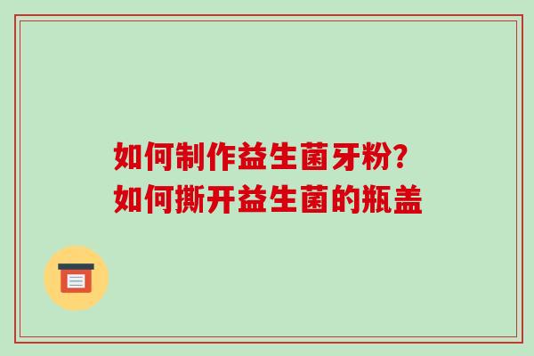 如何制作益生菌牙粉？如何撕开益生菌的瓶盖