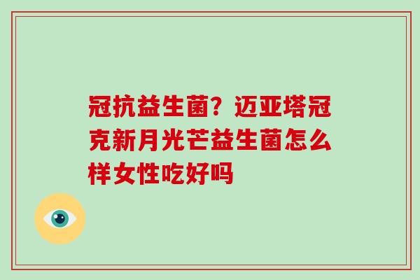 冠抗益生菌?迈亚塔冠克新月光芒益生菌怎么样女性吃好吗 冠抗益生菌?迈亚塔冠克新月光芒益生菌怎么样女性吃好吗