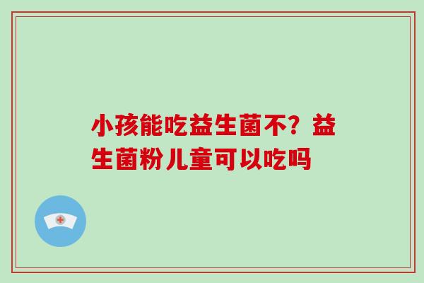 小孩能吃益生菌不？益生菌粉儿童可以吃吗