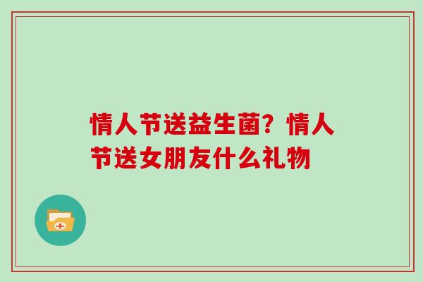 情人节送益生菌？情人节送女朋友什么礼物