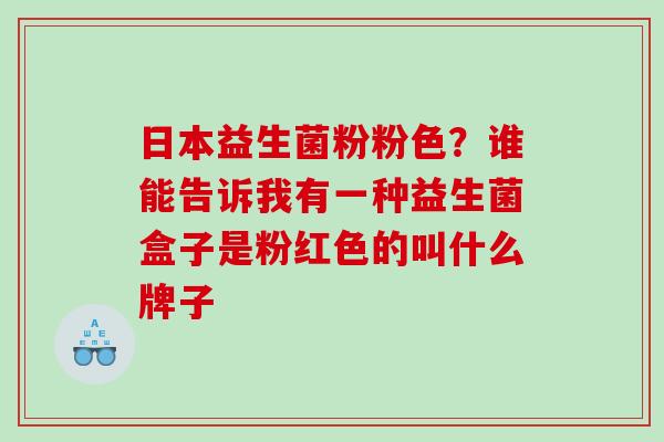 日本益生菌粉粉色？谁能告诉我有一种益生菌盒子是粉红色的叫什么牌子