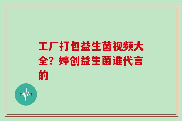 工厂打包益生菌视频大全？婷创益生菌谁代言的