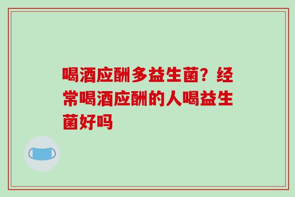 喝酒应酬多益生菌？经常喝酒应酬的人喝益生菌好吗