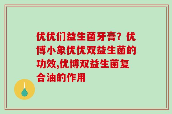 优优们益生菌牙膏？优博小象优优双益生菌的功效,优博双益生菌复合油的作用