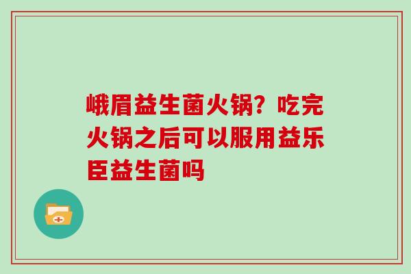 峨眉益生菌火锅？吃完火锅之后可以服用益乐臣益生菌吗