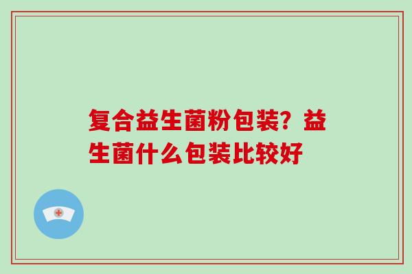 复合益生菌粉包装？益生菌什么包装比较好