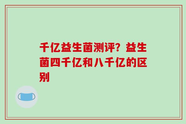 千亿益生菌测评？益生菌四千亿和八千亿的区别