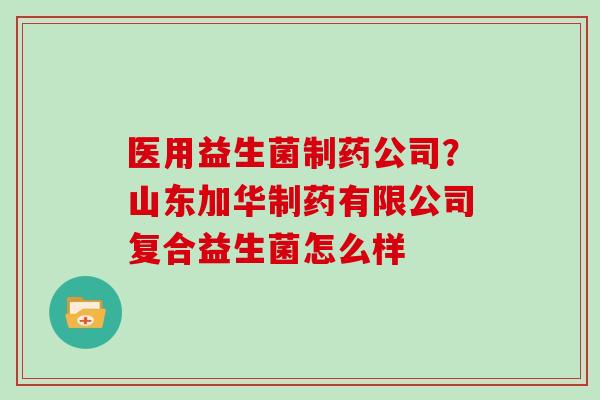 医用益生菌制药公司？山东加华制药有限公司复合益生菌怎么样