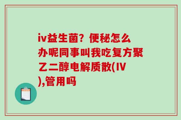 iv益生菌？怎么办呢同事叫我吃复方聚乙二醇电解质散(IV),管用吗