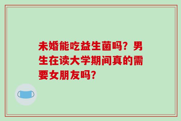 未婚能吃益生菌吗？男生在读大学期间真的需要女朋友吗？