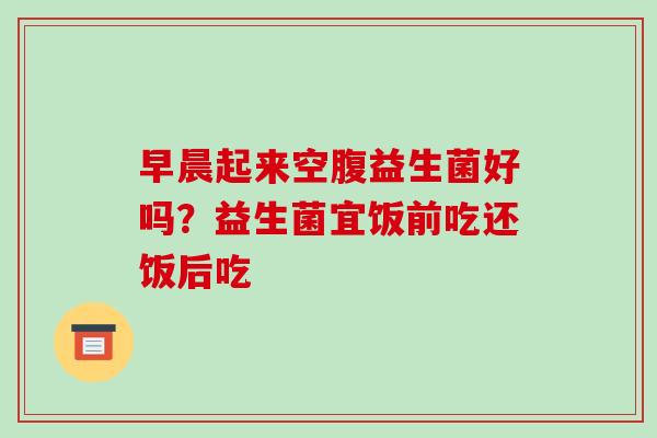 早晨起来空腹益生菌好吗？益生菌宜饭前吃还饭后吃