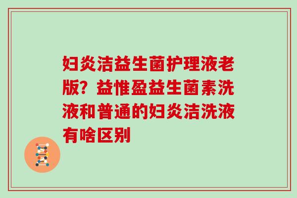 妇炎洁益生菌护理液老版？益惟盈益生菌素洗液和普通的妇炎洁洗液有啥区别