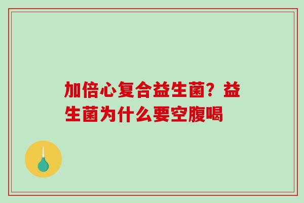 加倍心复合益生菌？益生菌为什么要空腹喝