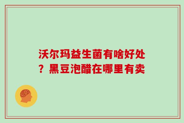 沃尔玛益生菌有啥好处?黑豆泡醋在哪里有卖 沃尔玛益生菌有啥好处?黑豆泡醋在哪里有卖
