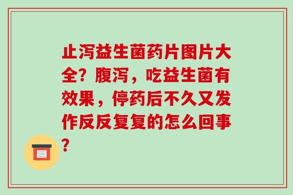 止泻益生菌药片图片大全？，吃益生菌有效果，停药后不久又发作反反复复的怎么回事？