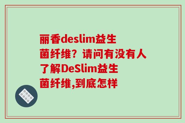 丽香deslim益生菌纤维？请问有没有人了解DeSlim益生菌纤维,到底怎样