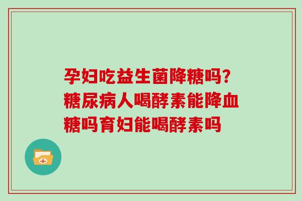 孕妇吃益生菌降糖吗？糖尿病人喝酵素能降血糖吗育妇能喝酵素吗