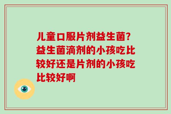 儿童口服片剂益生菌？益生菌滴剂的小孩吃比较好还是片剂的小孩吃比较好啊