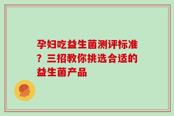 孕妇吃益生菌测评标准？三招教你挑选合适的益生菌产品