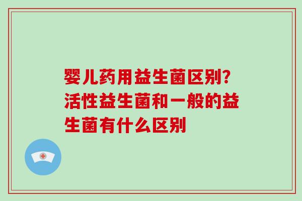 婴儿药用益生菌区别？活性益生菌和一般的益生菌有什么区别