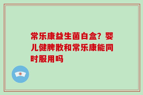 常乐康益生菌白盒？婴儿健脾散和常乐康能同时服用吗