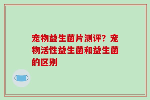 宠物益生菌片测评？宠物活性益生菌和益生菌的区别