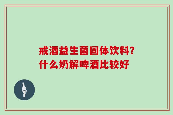 戒酒益生菌固体饮料？什么奶解啤酒比较好