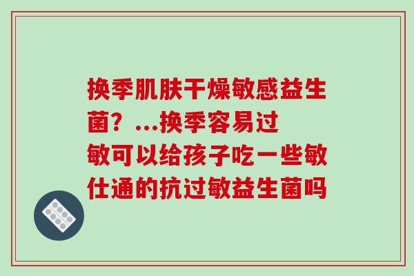 换季肌肤干燥敏感益生菌？...换季容易过敏可以给孩子吃一些敏仕通的抗过敏益生菌吗