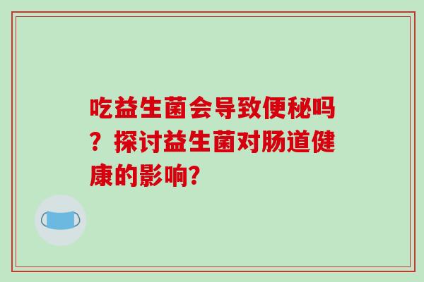 吃益生菌会导致吗？探讨益生菌对肠道健康的影响？