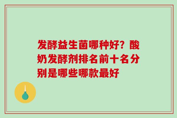 发酵益生菌哪种好？酸奶发酵剂排名前十名分别是哪些哪款最好