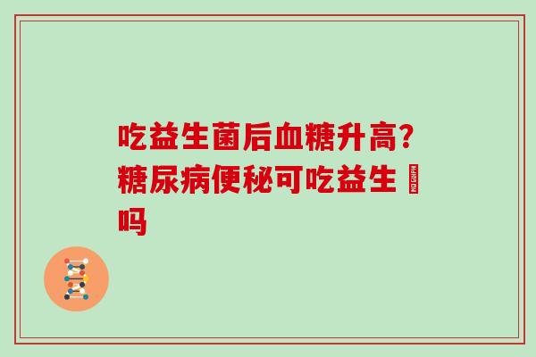 吃益生菌后血糖升高？糖尿病便秘可吃益生囷吗