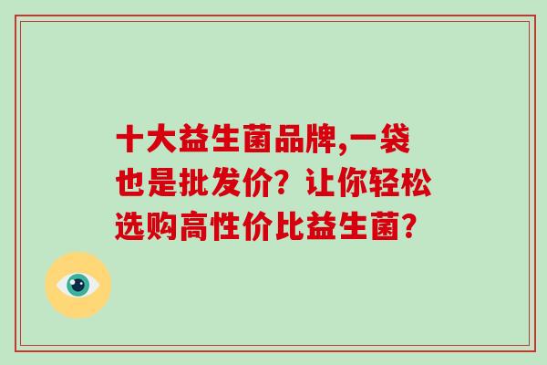 十大益生菌品牌,一袋也是批发价？让你轻松选购高性价比益生菌？