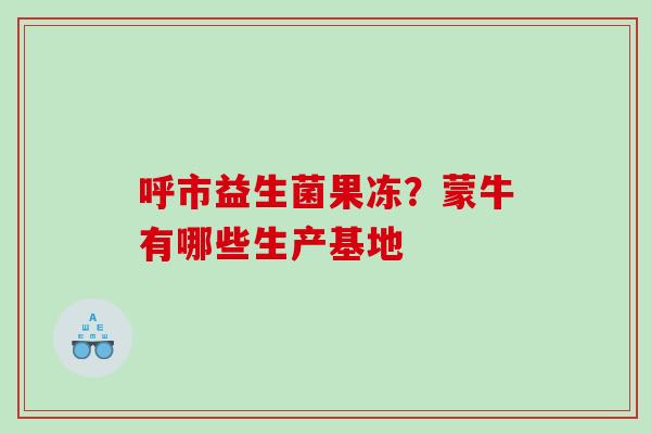 呼市益生菌果冻？蒙牛有哪些生产基地