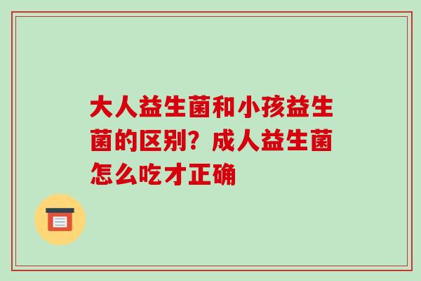 大人益生菌和小孩益生菌的区别？成人益生菌怎么吃才正确