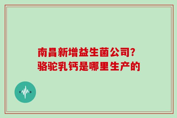 南昌新增益生菌公司？骆驼乳钙是哪里生产的