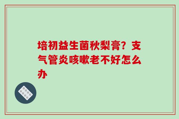 培初益生菌秋梨膏？支气管炎咳嗽老不好怎么办